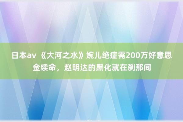 日本av 《大河之水》婉儿绝症需200万好意思金续命，赵明达的黑化就在刹那间