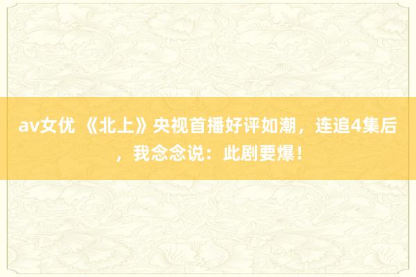 av女优 《北上》央视首播好评如潮，连追4集后，我念念说：此剧要爆！