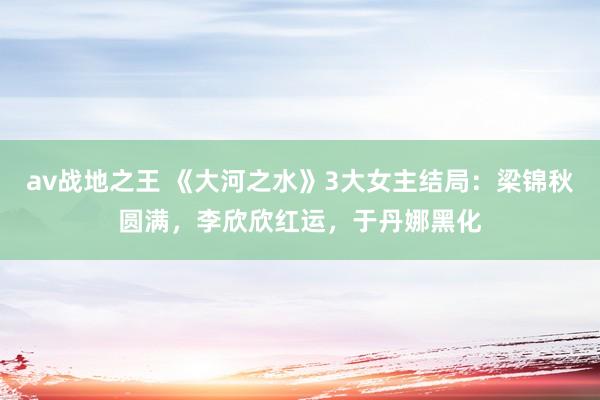 av战地之王 《大河之水》3大女主结局：梁锦秋圆满，李欣欣红运，于丹娜黑化