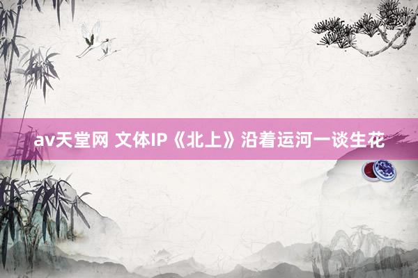 av天堂网 文体IP《北上》沿着运河一谈生花