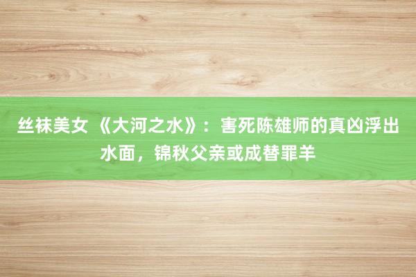 丝袜美女 《大河之水》：害死陈雄师的真凶浮出水面，锦秋父亲或成替罪羊