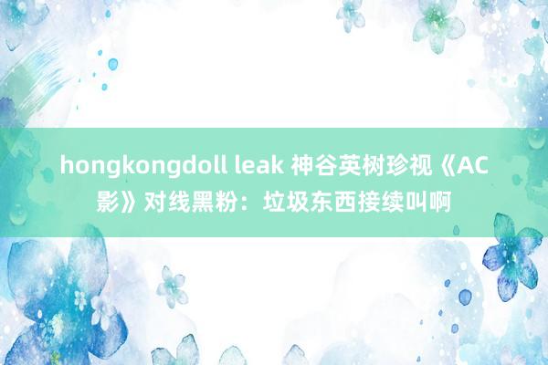 hongkongdoll leak 神谷英树珍视《AC影》对线黑粉：垃圾东西接续叫啊