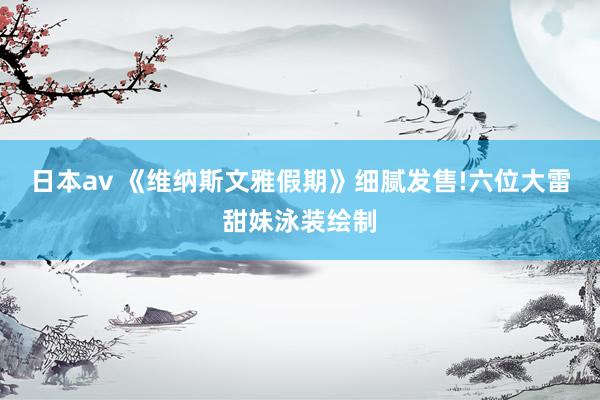 日本av 《维纳斯文雅假期》细腻发售!六位大雷甜妹泳装绘制