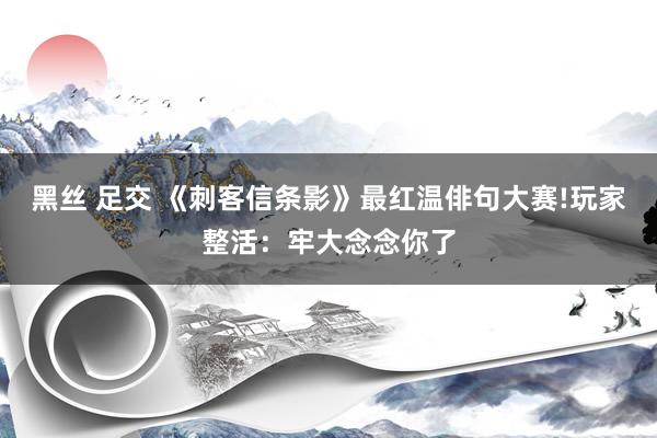 黑丝 足交 《刺客信条影》最红温俳句大赛!玩家整活：牢大念念你了