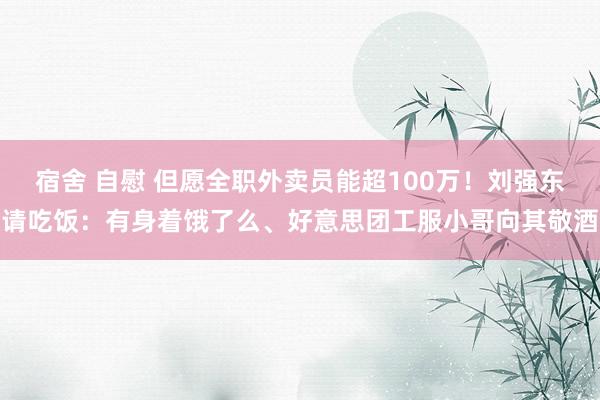 宿舍 自慰 但愿全职外卖员能超100万！刘强东请吃饭：有身着饿了么、好意思团工服小哥向其敬酒