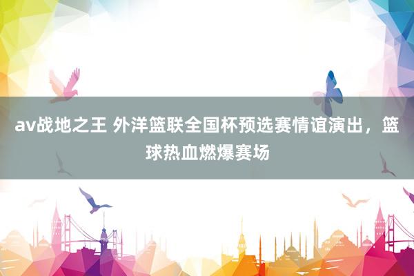 av战地之王 外洋篮联全国杯预选赛情谊演出，篮球热血燃爆赛场