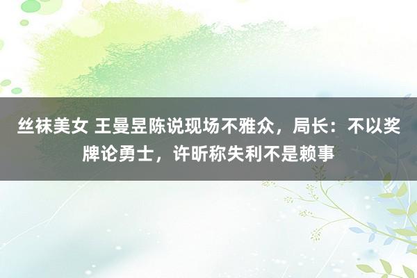 丝袜美女 王曼昱陈说现场不雅众，局长：不以奖牌论勇士，许昕称失利不是赖事