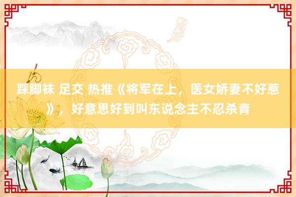 踩脚袜 足交 热推《将军在上，医女娇妻不好惹》，好意思好到叫东说念主不忍杀青