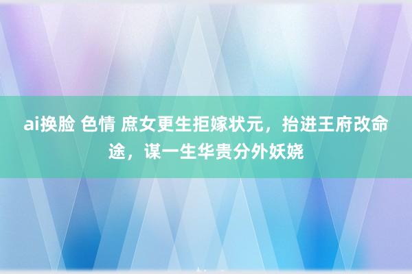 ai换脸 色情 庶女更生拒嫁状元，抬进王府改命途，谋一生华贵分外妖娆
