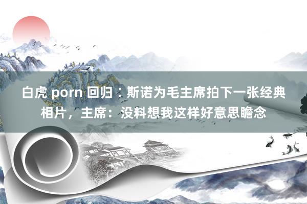 白虎 porn 回归∶斯诺为毛主席拍下一张经典相片，主席：没料想我这样好意思瞻念