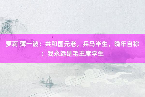 萝莉 薄一波：共和国元老，兵马半生，晚年自称：我永远是毛主席学生