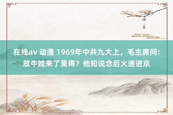 在线av 动漫 1969年中共九大上，毛主席问：放牛娃来了莫得？他知说念后火速进京