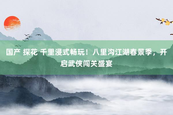 国产 探花 千里浸式畅玩！八里沟江湖春景季，开启武侠闯关盛宴