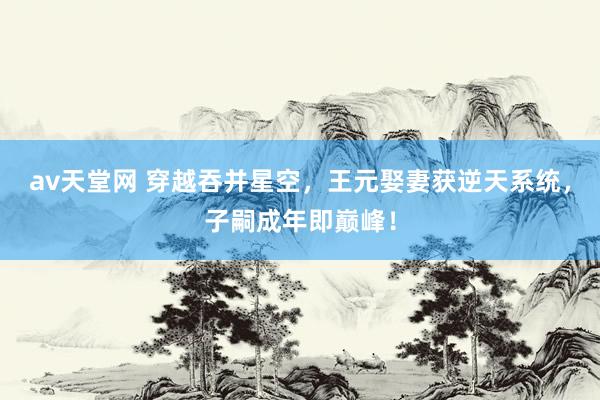 av天堂网 穿越吞并星空，王元娶妻获逆天系统，子嗣成年即巅峰！