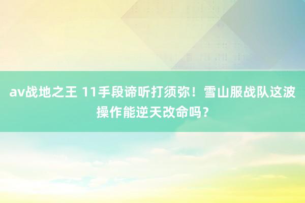 av战地之王 11手段谛听打须弥！雪山服战队这波操作能逆天改命吗？