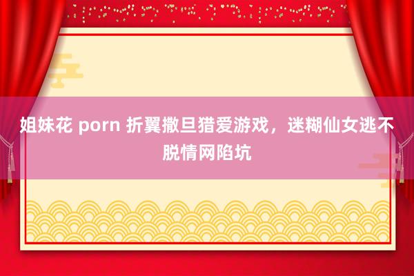 姐妹花 porn 折翼撒旦猎爱游戏，迷糊仙女逃不脱情网陷坑