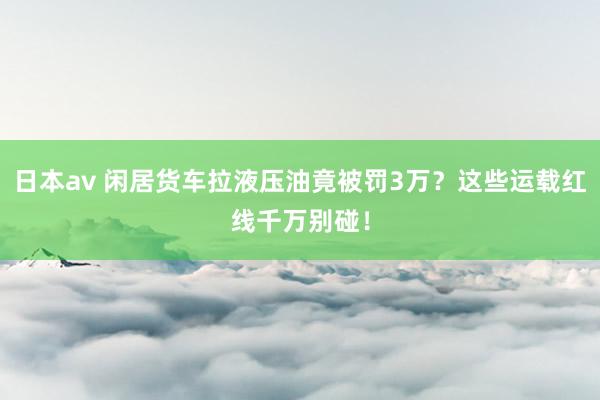 日本av 闲居货车拉液压油竟被罚3万？这些运载红线千万别碰！