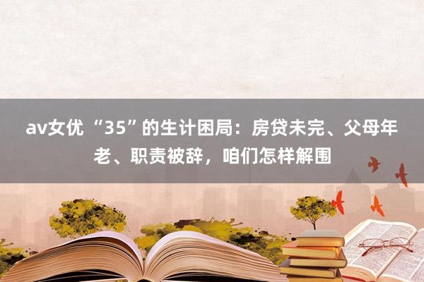 av女优 “35”的生计困局：房贷未完、父母年老、职责被辞，咱们怎样解围