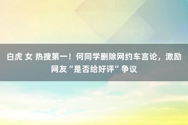 白虎 女 热搜第一！何同学删除网约车言论，激励网友“是否给好评”争议