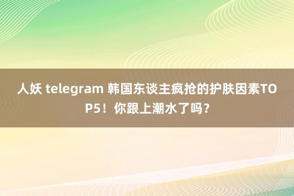 人妖 telegram 韩国东谈主疯抢的护肤因素TOP5！你跟上潮水了吗？