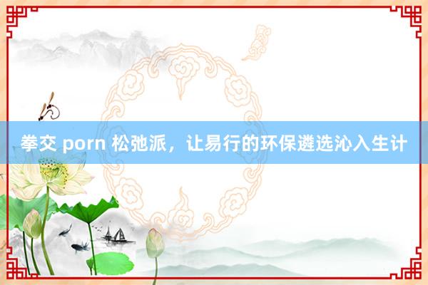 拳交 porn 松弛派，让易行的环保遴选沁入生计