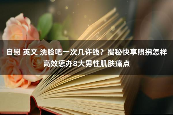 自慰 英文 洗脸吧一次几许钱？揭秘快享照拂怎样高效惩办8大男性肌肤痛点