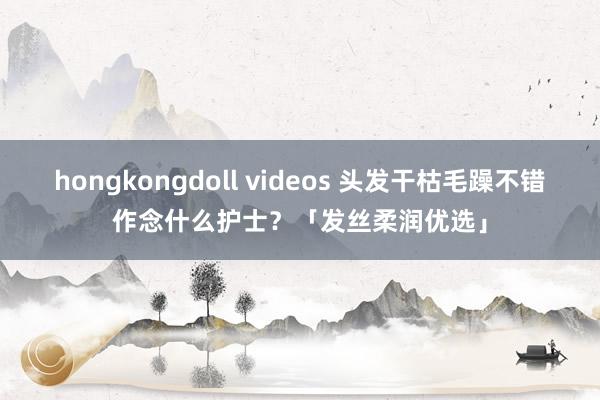 hongkongdoll videos 头发干枯毛躁不错作念什么护士？「发丝柔润优选」