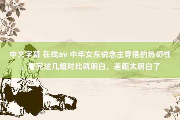 中文字幕 在线av 中年女东说念主穿搭的热切性，看完这几组对比就明白，差距太明白了