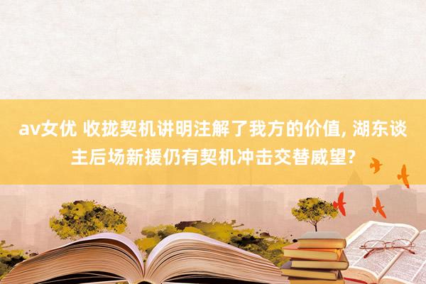 av女优 收拢契机讲明注解了我方的价值， 湖东谈主后场新援仍有契机冲击交替威望?