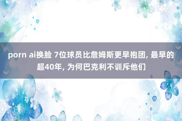 porn ai换脸 7位球员比詹姆斯更早抱团， 最早的超40年， 为何巴克利不训斥他们