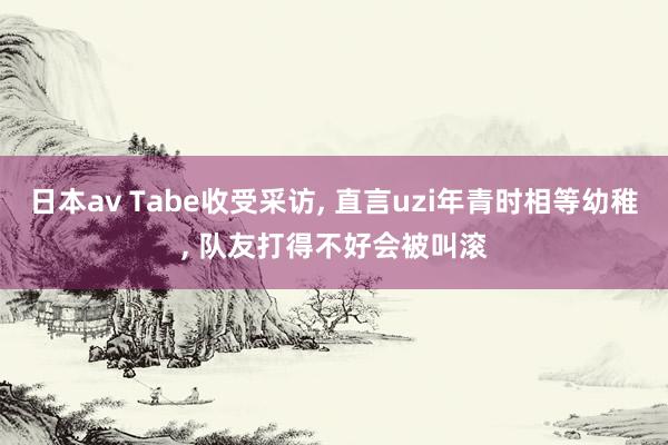日本av Tabe收受采访， 直言uzi年青时相等幼稚， 队友打得不好会被叫滚