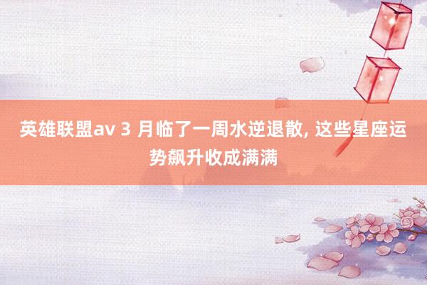 英雄联盟av 3 月临了一周水逆退散， 这些星座运势飙升收成满满