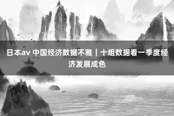 日本av 中国经济数据不雅｜十组数据看一季度经济发展成色