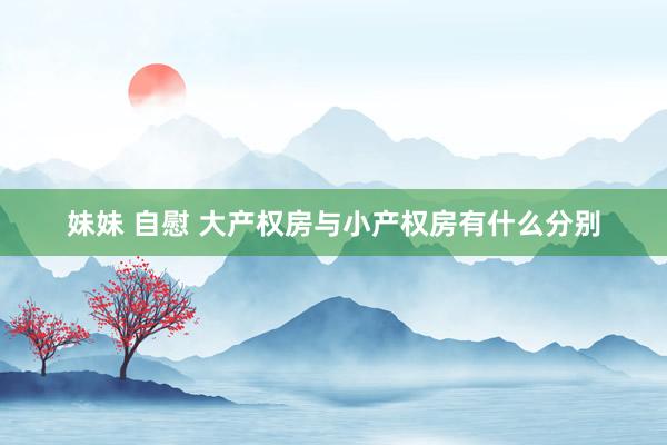 妹妹 自慰 大产权房与小产权房有什么分别