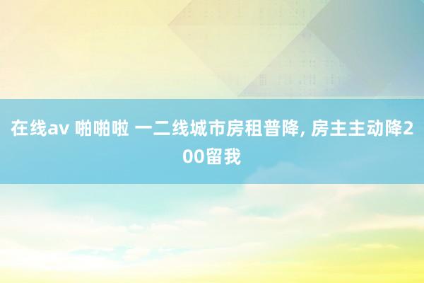 在线av 啪啪啦 一二线城市房租普降， 房主主动降200留我