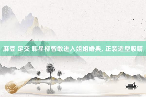 麻豆 足交 韩星柳智敏进入姐姐婚典， 正装造型吸睛