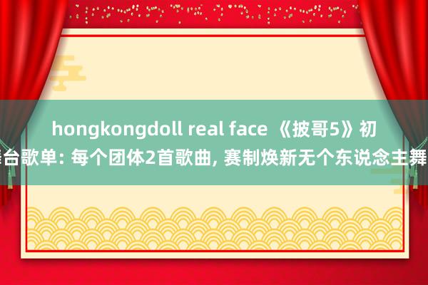 hongkongdoll real face 《披哥5》初舞台歌单: 每个团体2首歌曲， 赛制焕新无个东说念主舞台
