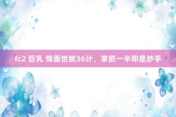 fc2 巨乳 情面世故36计，掌抓一半即是妙手