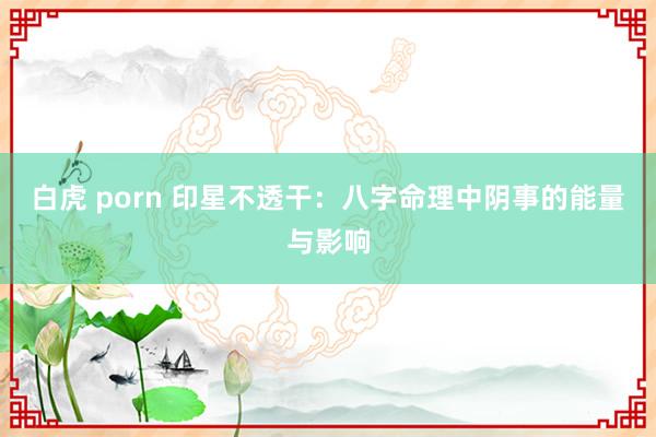 白虎 porn 印星不透干：八字命理中阴事的能量与影响