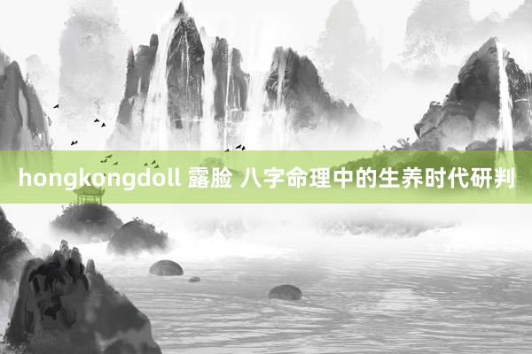 hongkongdoll 露脸 八字命理中的生养时代研判
